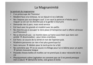 La Magnanimité  
Le portrait du magnanime 
•  Il se préoccupe de l’honneur  
•  Modéré face à la richesse, ne se réjouit ni ne s’aWriste 
•  Ne s’expose pas aux dangers sauf  si en vaut la peine et n’hésite pas à 
   risquer sa vie car ne cherche pas à la garder à tout prix  
•  Demande rien à pers. mais rend service 
•  Est haut avec les grands et modéré avec les peCts 
•  Ne cherche pas à occuper la 1ère place (il temporise sauf si aﬀaire sérieuse 
   ou d’honneur) 
•  Ne se dissimule pas : se montre dans sa haine aussi bien que dans son 
   amiCé  dissimulaCon : pour âmes crainCves  
•  Est franc: se soucie de la vérité et non de l’opinion pub. 
•  N’admire personne car rien n’est plus grand que lui  
•  Sans rancune  dédain pour le tord qu’on lui a fait 
•  Ne commère pas  ne se soucie ni d’éloge pour lui ni blâme pour un autre 
    jamais mauvaise langue 
•  Possède choses belles et inuCles car ne prend pas à cœur nécessité de la 
   vie 
•  Physiquement calme (agitaCon ne convient pas car il ne prend presque 
   rien à cœur)  démarche lente, voix grave et lente 
 