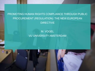 PROMOTING HUMAN RIGHTS COMPLIANCE THROUGH PUBLIC
PROCUREMENT (REGULATION): THE NEW EUROPEAN
DIRECTIVE
M. VOGEL
VU UNIVERSITY AMSTERDAM
 