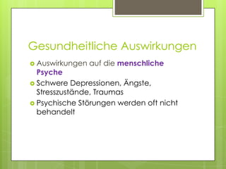 Gesundheitliche Auswirkungen
 Auswirkungen   auf die menschliche
  Psyche
 Schwere Depressionen, Ängste,
  Stresszustände, Traumas
 Psychische Störungen werden oft nicht
  behandelt
 