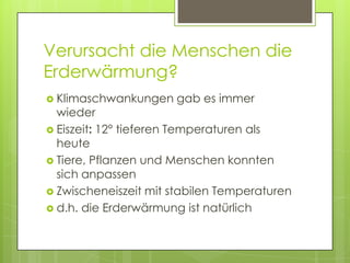 Verursacht die Menschen die
Erderwärmung?
 Klimaschwankungen   gab es immer
  wieder
 Eiszeit: 12° tieferen Temperaturen als
  heute
 Tiere, Pflanzen und Menschen konnten
  sich anpassen
 Zwischeneiszeit mit stabilen Temperaturen
 d.h. die Erderwärmung ist natürlich
 