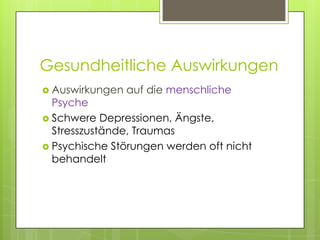 Gesundheitliche Auswirkungen
 Auswirkungen   auf die menschliche
  Psyche
 Schwere Depressionen, Ängste,
  Stresszustände, Traumas
 Psychische Störungen werden oft nicht
  behandelt
 