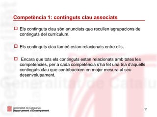 Competència 1: continguts clau associats

 Els continguts clau són enunciats que recullen agrupacions de
  continguts del currículum.

 Els continguts clau també estan relacionats entre ells.

 Encara que tots els continguts estan relacionats amb totes les
  competències, per a cada competència s’ha fet una tria d’aquells
  continguts clau que contribueixen en major mesura al seu
  desenvolupament.




                                                                  11
 