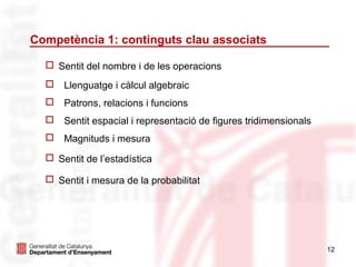 Competència 1: continguts clau associats

   Sentit del nombre i de les operacions
   Llenguatge i càlcul algebraic
   Patrons, relacions i funcions
   Sentit espacial i representació de figures tridimensionals
   Magnituds i mesura

   Sentit de l’estadística

   Sentit i mesura de la probabilitat




                                                                 12
 