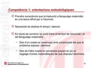 Competència 1: orientacions metodològiques

   Prendre consciència que la traducció a llenguatge matemàtic
    és una tasca difícil per a l’alumnat.

   Necessitat de dedicar-hi temps i atenció.

   Es tracta de construir un pont entre el territori de l’enunciat i el
    del llenguatge matemàtic.

      •   Des d’un costat es construeix amb comprensió del que el
          problema exposa i demana.

      •   Des de l’altre costat es construeix posant en joc el
          bagatge d’eines matemàtiques de què disposa l’alumne/a.


                                                                       13
 