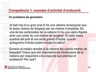 Competència 1: exemple d’activitat d’avaluació

Un problema de geometria


Al bell mig d’un gran prat hi ha una cabana rectangular que
fa dotze metres de llargada per sis metres d’amplada. En
una de les cantonades de la cabana hi ha una cabra lligada
amb una corda de vuit metres de longitud. Si cada metre
quadrat del prat té sis-cents grams d’herba, quants
quilograms d’herba podrà menjar la cabra?

Donaria el mateix resultat si la cabana fes quinze metres de
llargada? Creus que són importants les dimensions de la
cabana per respondre a la pregunta que planteja el
problema? Per què?

                                                               20
 