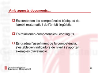 Amb aquests documents...


  Es concreten les competències bàsiques de
   l’àmbit matemàtic i de l’àmbit lingüístic.

  Es relacionen competències i continguts.

  Es gradua l’assoliment de la competència,
   s’estableixen indicadors de nivell i s’aporten
   exemples d’avaluació.




                                                    26
 