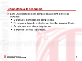 Competència 1: descripció
 Es fa una descripció de la competència atenent a diversos
  aspectes:
    S’explica el significat de la competència.
    Es proposen tipus de contextos per treballar la competència.
    Es relaciona amb els continguts clau.
    S’explicita i justifica la gradació.




                                                                    9
 