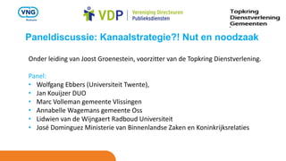 Paneldiscussie: Kanaalstrategie?! Nut en noodzaak
Onder leiding van Joost Groenestein, voorzitter van de Topkring Dienstverlening.
Panel:
• Wolfgang Ebbers (Universiteit Twente),
• Jan Kouijzer DUO
• Marc Volleman gemeente Vlissingen
• Annabelle Wagemans gemeente Oss
• Lidwien van de Wijngaert Radboud Universiteit
• José Dominguez Ministerie van Binnenlandse Zaken en Koninkrijksrelaties
 