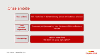 Onze ambitie
Net wat meer doen.
Dat doen we graag bij Carglass®
Een onvergetelijke ervaring voor de Automobilist en Business
Partner
Onze
customer
experience
Onze belofte
Het voorbeeld in dienstverlening binnen en buiten de brancheOnze ambitie
VNG Utrecht, 5 september 2019
 