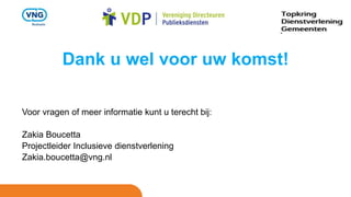 Dank u wel voor uw komst!
Voor vragen of meer informatie kunt u terecht bij:
Zakia Boucetta
Projectleider Inclusieve dienstverlening
Zakia.boucetta@vng.nl
 