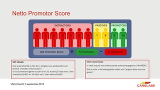 Netto Promotor Score
NPS VRAAG:
Hoe waarschijnlijk is het dat u Carglass zou aanbevelen aan
familie, vrienden of kennissen?
U kunt antwoord geven tussen 0 en 10, waarbij 0 staat voor ‘zeer
onwaarschijnlijk’ en 10 staat voor ‘zeer waarschijnlijk’.
ROOT CAUSE VRAAG:
U heeft zojuist het onderstaande antwoord gegeven: [WAARDE]
Wat is voor u de belangrijkste reden om Carglass deze score te
geven?
VNG Utrecht, 5 september 2019
 