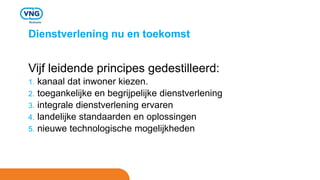 Dienstverlening nu en toekomst
Vijf leidende principes gedestilleerd:
1. kanaal dat inwoner kiezen.
2. toegankelijke en begrijpelijke dienstverlening
3. integrale dienstverlening ervaren
4. landelijke standaarden en oplossingen
5. nieuwe technologische mogelijkheden
 