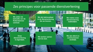 Zes principes voor passende dienstverlening
We zetten de
behoefte van de
Rotterdammer
centraal.
We zijn betrouwbaar
in de dienstverlening
die we leveren.
We maken onze
dienstverlening
makkelijker.
Onze
dienstverlening
is eigentijds.
We zijn attent en
communiceren
duidelijk.
We werken samen
met de stad.
 