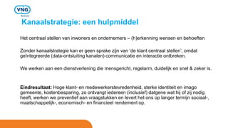 Kanaalstrategie: een hulpmiddel
Het centraal stellen van inwoners en ondernemers – (h)erkenning wensen en behoeften
Zonder kanaalstrategie kan er geen sprake zijn van ‘de klant centraal stellen’, omdat
geïntegreerde (data-ontsluiting kanalen) communicatie en interactie ontbreken.
We werken aan een dienstverlening die mensgericht, regelarm, duidelijk en snel & zeker is.
Eindresultaat: Hoge klant- en medewerkerstevredenheid, sterke identiteit en imago
gemeente, kostenbesparing, zo ontvangt iedereen (inclusief) datgene wat hij of zij nodig
heeft, werken we preventief aan vraagstukken en levert het ons op langer termijn sociaal-,
maatschappelijk-, economisch- en financieel rendement op.
 