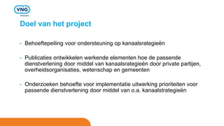 Doel van het project
• Behoeftepeiling voor ondersteuning op kanaalsrategieën
• Publicaties ontwikkelen werkende elementen hoe de passende
dienstverlening door middel van kanaalsrategieën door private partijen,
overheidsorganisaties, wetenschap en gemeenten
• Onderzoeken behoefte voor implementatie uitwerking prioriteiten voor
passende dienstverlening door middel van o.a. kanaalstrategieën
 