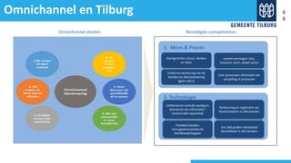 Omnichannel en Tilburg
v
Omnichannel doelen
Klantgerichte cultuur, denken
en doen
Lerend vermogen: test,
measure, learn, adapt cyclus
Uniforme aansturing van de
kanalen en dienstverlening
(geen silo’s)
Lean processen: eliminatie van
verspilling in processen
1. Mens & Proces
v
Uniforme en centrale opslag en
distributie van informatie /
content (één waarheid)
Herkenning en registratie van
klantcontacten in alle kanalen
Flexibele kanalen
voor gepersonaliseerde
klantboodschappen
Een 360 graden klantbeeld
beschikbaar in alle kanalen
2. Technologie
Benodigde competenties
6
6
 
