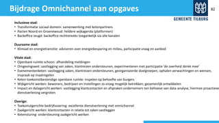 Bijdrage Omnichannel aan opgaves
Inclusieve stad:
• Transformatie sociaal domein: samenwerking met ketenpartners
• Pacten Noord en Groenewoud: heldere wijkagenda (platformen)
• Backoffice Jeugd: backoffice rechtstreeks toegankelijk via alle kanalen
Duurzame stad:
• Klimaat en energietransitie: adviseren over energiebesparing en milieu, participatie vraag en aanbod
Vitale stad:
• Openbare ruimte schoon: afhandeling meldingen
• Omgevingswet: vastlegging van zaken, klantreizen ondersteunen, experimenteren met participatie ‘de overheid denkt mee’
• Evenementenketen: vastlegging zaken, klantreizen ondersteunen, georganiseerde doelgroepen, ophalen verwachtingen en wensen,
inspraak op maatregelen
• Keten toekomstbestendige openbare ruimte: inspelen op behoefte van burgers
• Wijkgericht werken: bewoners, bedrijven en instellingen zo vroeg mogelijk betrekken; gezamenlijk ontwikkelen
• Impact en datagericht werken: vastlegging klantcontacten en afspraken ondernemers ten behoeve van data-analyse, hiermee proactieve
dienstverlening vergroten
Overige:
• Toekomstgerichte bedrijfsvoering: excellente dienstverlening met omnichannel
• Zaakgericht werken: klantcontacten in relatie tot zaken vastleggen
• Ketensturing: ondersteuning zaakgericht werken
82
 