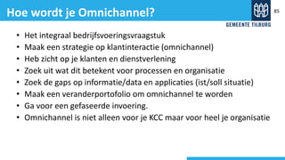• Het integraal bedrijfsvoeringsvraagstuk
• Maak een strategie op klantinteractie (omnichannel)
• Heb zicht op je klanten en dienstverlening
• Zoek uit wat dit betekent voor processen en organisatie
• Zoek de gaps op informatie/data en applicaties (ist/soll situatie)
• Maak een veranderportofolio om omnichannel te worden
• Ga voor een gefaseerde invoering.
• Omnichannel is niet alleen voor je KCC maar voor heel je organisatie
Hoe wordt je Omnichannel? 85
 