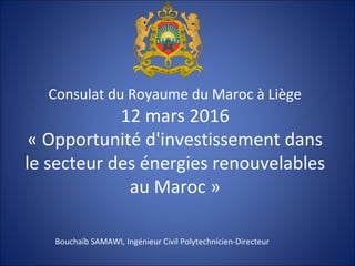 Consulat du Royaume du Maroc à Liège
12 mars 2016
« Opportunité d'investissement dans
le secteur des énergies renouvelables
au Maroc »
Bouchaïb SAMAWI, Ingénieur Civil Polytechnicien-Directeur
 