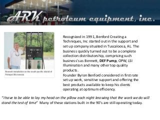 Recognized in 1991, Benford Creating a
Techniques, Inc started out in the support and
set up company situated in Tuscaloosa, AL. The
business quickly turned out to be a complete
collection distributorship, comprising such
business's as Bennett, DEF Pump, OPW, LSI
Illumination and many other top quality
products.
Founder Byron Benford considered in first rate
set up work, sensitive support and offering the
best products available to keep his clients
operating at optimum efficiency.
“I have to be able to lay my head on the pillow each night knowing that the work we do will
stand the test of time” Many of these stations built in the 90’s are still operating today.
 
