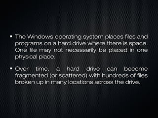 The Windows operating system places files andThe Windows operating system places files and
programs on a hard drive where there is space.programs on a hard drive where there is space.
One file may not necessarily be placed in oneOne file may not necessarily be placed in one
physical place.physical place.
Over time, a hard drive can becomeOver time, a hard drive can become
fragmented (or scattered) with hundreds of filesfragmented (or scattered) with hundreds of files
broken up in many locations across the drive.broken up in many locations across the drive.
 