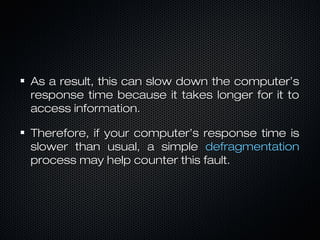 As a result, this can slow down the computer’sAs a result, this can slow down the computer’s
response time because it takes longer for it toresponse time because it takes longer for it to
access information.access information.
Therefore, if your computer’s response time isTherefore, if your computer’s response time is
slower than usual, a simpleslower than usual, a simple defragmentationdefragmentation
process may help counter this fault.process may help counter this fault.
 
