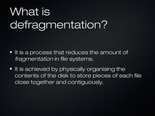 What isWhat is
defragmentation?defragmentation?
It is a process that reduces the amount ofIt is a process that reduces the amount of
fragmentationfragmentation in file systems.in file systems.
It is achieved by physically organising theIt is achieved by physically organising the
contents of the disk to store pieces of each filecontents of the disk to store pieces of each file
close together and contiguously.close together and contiguously.
 