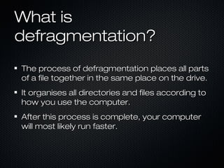What isWhat is
defragmentation?defragmentation?
The process of defragmentation places all partsThe process of defragmentation places all parts
of a file together in the same place on the drive.of a file together in the same place on the drive.
It organises all directories and files according toIt organises all directories and files according to
how you use the computer.how you use the computer.
After this process is complete, your computerAfter this process is complete, your computer
will most likely run faster.will most likely run faster.
 