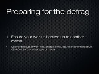 Preparing for the defragPreparing for the defrag
1.1. Ensure your work is backed up to anotherEnsure your work is backed up to another
mediamedia
•
Copy or backup all work files, photos, email, etc. to another hard drive,Copy or backup all work files, photos, email, etc. to another hard drive,
CD-ROM, DVD or other type of media.CD-ROM, DVD or other type of media.
 