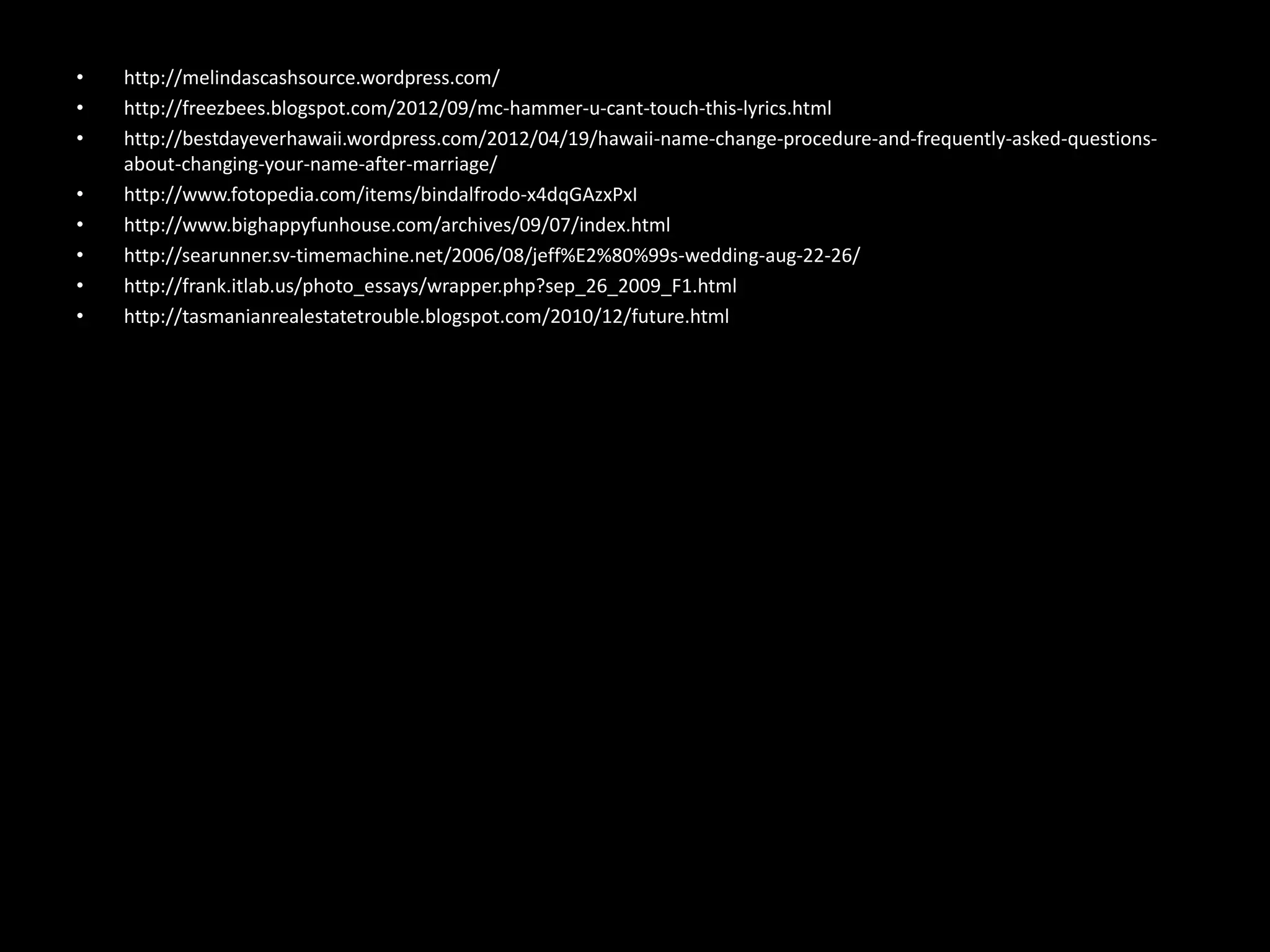 •   http://melindascashsource.wordpress.com/
•   http://freezbees.blogspot.com/2012/09/mc-hammer-u-cant-touch-this-lyrics.html
•   http://bestdayeverhawaii.wordpress.com/2012/04/19/hawaii-name-change-procedure-and-frequently-asked-questions-
    about-changing-your-name-after-marriage/
•   http://www.fotopedia.com/items/bindalfrodo-x4dqGAzxPxI
•   http://www.bighappyfunhouse.com/archives/09/07/index.html
•   http://searunner.sv-timemachine.net/2006/08/jeff%E2%80%99s-wedding-aug-22-26/
•   http://frank.itlab.us/photo_essays/wrapper.php?sep_26_2009_F1.html
•   http://tasmanianrealestatetrouble.blogspot.com/2010/12/future.html
 