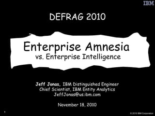 Enterprise Amnesia  vs. Enterprise Intelligence Jeff Jonas,  IBM Distinguished Engineer Chief Scientist, IBM Entity Analytics [email_address] November 18, 2010 DEFRAG 2010 