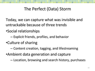 The Perfect (Data) Storm Today, we can capture what was invisible and untrackable because of three trends Social relationships Explicit friends, profiles, and behavior Culture of sharing Content creation, tagging, and lifestreaming Ambient data generation and capture Location, browsing and search history, purchases 