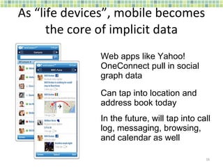 As “life devices”, mobile becomes the core of implicit data Web apps like Yahoo! OneConnect pull in social graph data Can tap into location and address book today In the future, will tap into call log, messaging, browsing, and calendar as well 