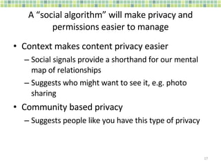 A “social algorithm” will make privacy and permissions easier to manage Context makes content privacy easier Social signals provide a shorthand for our mental map of relationships Suggests who might want to see it, e.g. photo sharing Community based privacy Suggests people like you have this type of privacy 