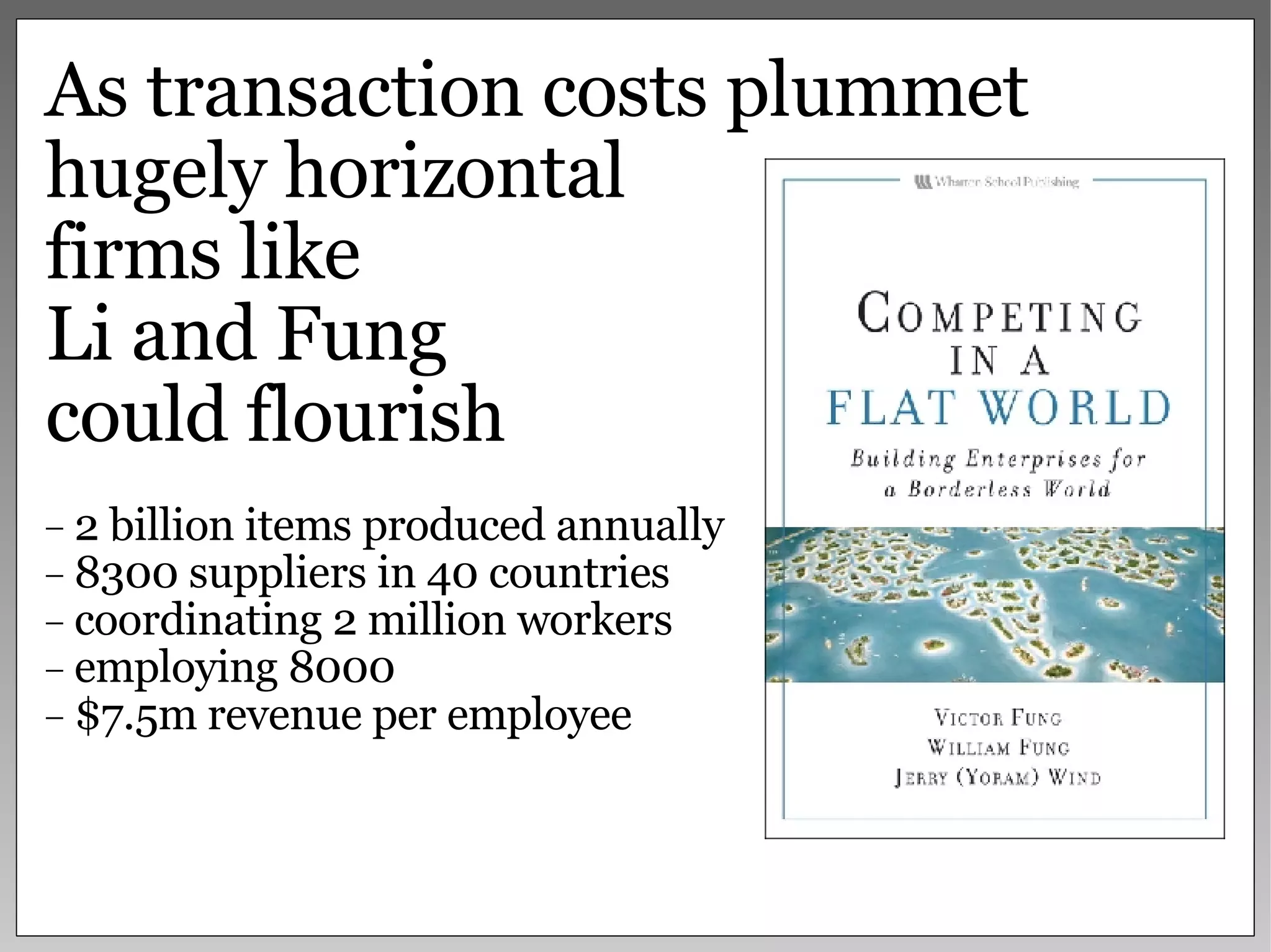 As transaction costs plummet hugely horizontal  firms like  Li and Fung  could flourish 2 billion items produced annually 8300 suppliers in 40 countries  coordinating 2 million workers employing 8000 $7.5m revenue per employee 