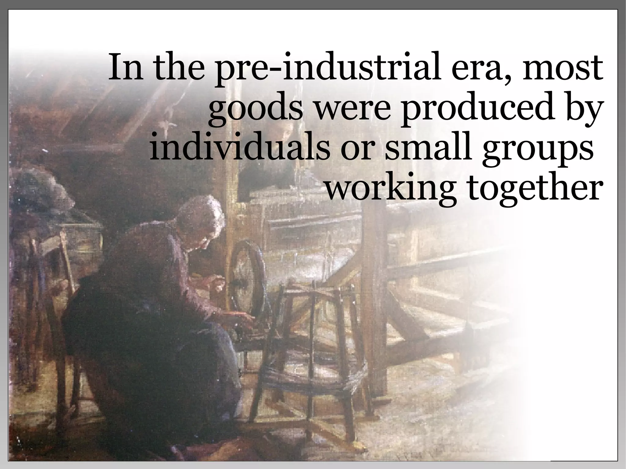 In the pre-industrial era, most goods were produced by individuals or small groups  working together 
