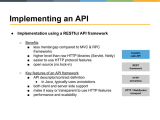 Implementing an API 
● Implementation using a RESTful API framework 
○ Benefits 
■ less mental gap compared to MVC & RPC 
frameworks 
■ higher level than raw HTTP libraries (Servlet, Netty) 
■ easier to use HTTP protocol features 
■ open source (no lock-in) 
○ Key features of an API framework 
■ API descriptor/contract definition 
● in Java, typically uses annotations 
■ both client and server side support 
■ make it easy or transparent to use HTTP features 
■ performance and scalability 
Custom 
web API 
REST 
framework 
HTTP 
semantics 
HTTP / WebSocket 
transport 
 