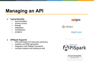 Managing an API 
● Typical Benefits 
○ documentation 
○ access control 
○ firewall 
○ adaptation 
○ monetization 
○ analytics 
● APISpark Supports 
○ APIs with large # of resources (sections) 
○ skeleton and SDK generation 
○ integration with Restlet Framework 
○ includes creation and hosting as well 
 