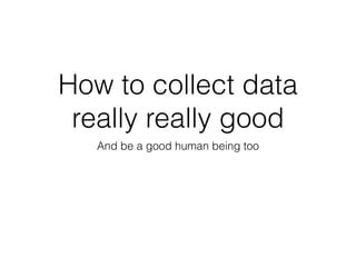 How to collect data 
really really good 
And be a good human being too 
 