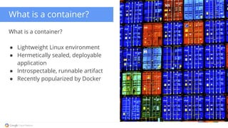 What is a container? 
What is a container? 
● Lightweight Linux environment 
● Hermetically sealed, deployable 
application 
● Introspectable, runnable artifact 
● Recently popularized by Docker 
 