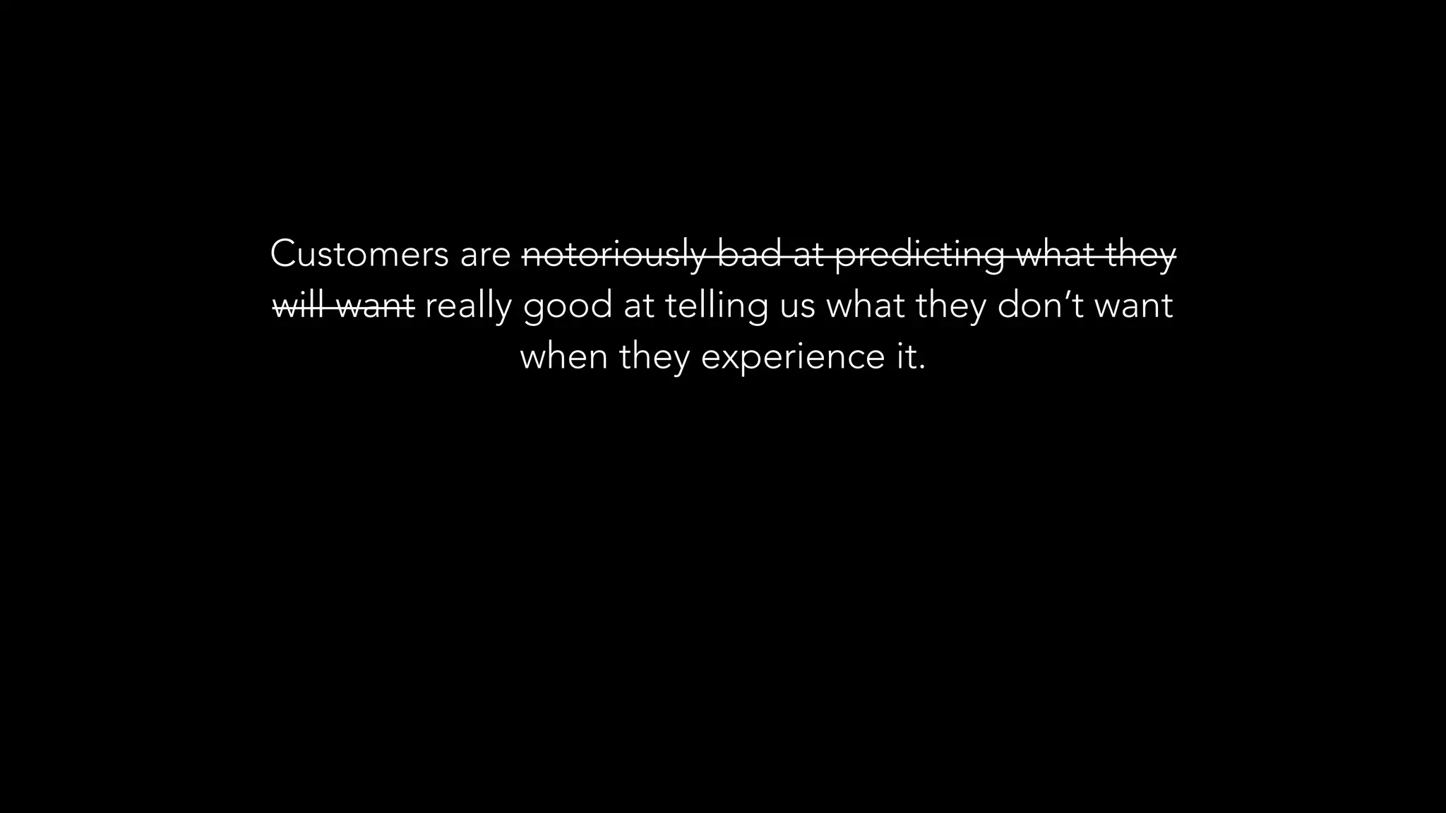 Customers are notoriously bad at predicting what they
will want really good at telling us what they don’t want
when they experience it.
 