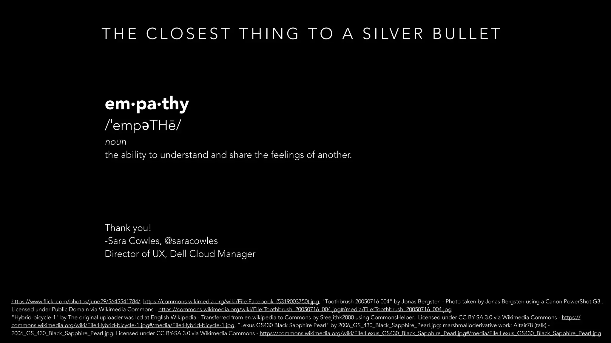 T H E C L O S E S T T H I N G T O A S I LV E R B U L L E T
em·pa·thy
/ˈempəTHē/
noun
the ability to understand and share the feelings of another.
Thank you!
-Sara Cowles, @saracowles
Director of UX, Dell Cloud Manager
https://www.flickr.com/photos/june29/5645541784/, https://commons.wikimedia.org/wiki/File:Facebook_(5319003750).jpg, "Toothbrush 20050716 004" by Jonas Bergsten - Photo taken by Jonas Bergsten using a Canon PowerShot G3..
Licensed under Public Domain via Wikimedia Commons - https://commons.wikimedia.org/wiki/File:Toothbrush_20050716_004.jpg#/media/File:Toothbrush_20050716_004.jpg
"Hybrid-bicycle-1" by The original uploader was Icd at English Wikipedia - Transferred from en.wikipedia to Commons by Sreejithk2000 using CommonsHelper.. Licensed under CC BY-SA 3.0 via Wikimedia Commons - https://
commons.wikimedia.org/wiki/File:Hybrid-bicycle-1.jpg#/media/File:Hybrid-bicycle-1.jpg, ”Lexus GS430 Black Sapphire Pearl" by 2006_GS_430_Black_Sapphire_Pearl.jpg: marshmalloderivative work: Altair78 (talk) -
2006_GS_430_Black_Sapphire_Pearl.jpg. Licensed under CC BY-SA 3.0 via Wikimedia Commons - https://commons.wikimedia.org/wiki/File:Lexus_GS430_Black_Sapphire_Pearl.jpg#/media/File:Lexus_GS430_Black_Sapphire_Pearl.jpg
 
