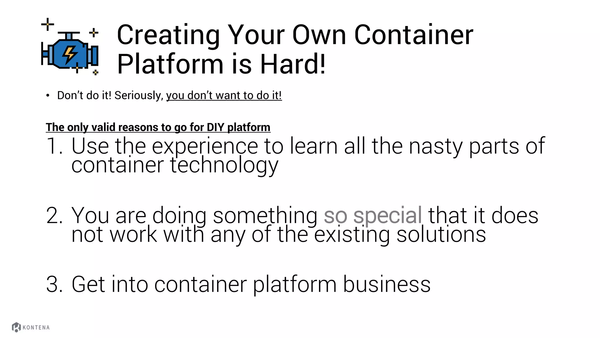 Creating Your Own Container
Platform is Hard!
• Don’t do it! Seriously, you don’t want to do it!
The only valid reasons to go for DIY platform
1. Use the experience to learn all the nasty parts of
container technology
2. You are doing something so special that it does
not work with any of the existing solutions
3. Get into container platform business
 