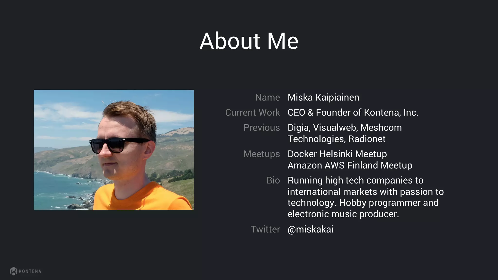 About Me
Miska KaipiainenName
Current Work
@miskakaiTwitter
CEO & Founder of Kontena, Inc.
Previous Digia, Visualweb, Meshcom
Technologies, Radionet
Bio Running high tech companies to
international markets with passion to
technology. Hobby programmer and
electronic music producer.
Meetups Docker Helsinki Meetup
Amazon AWS Finland Meetup
 