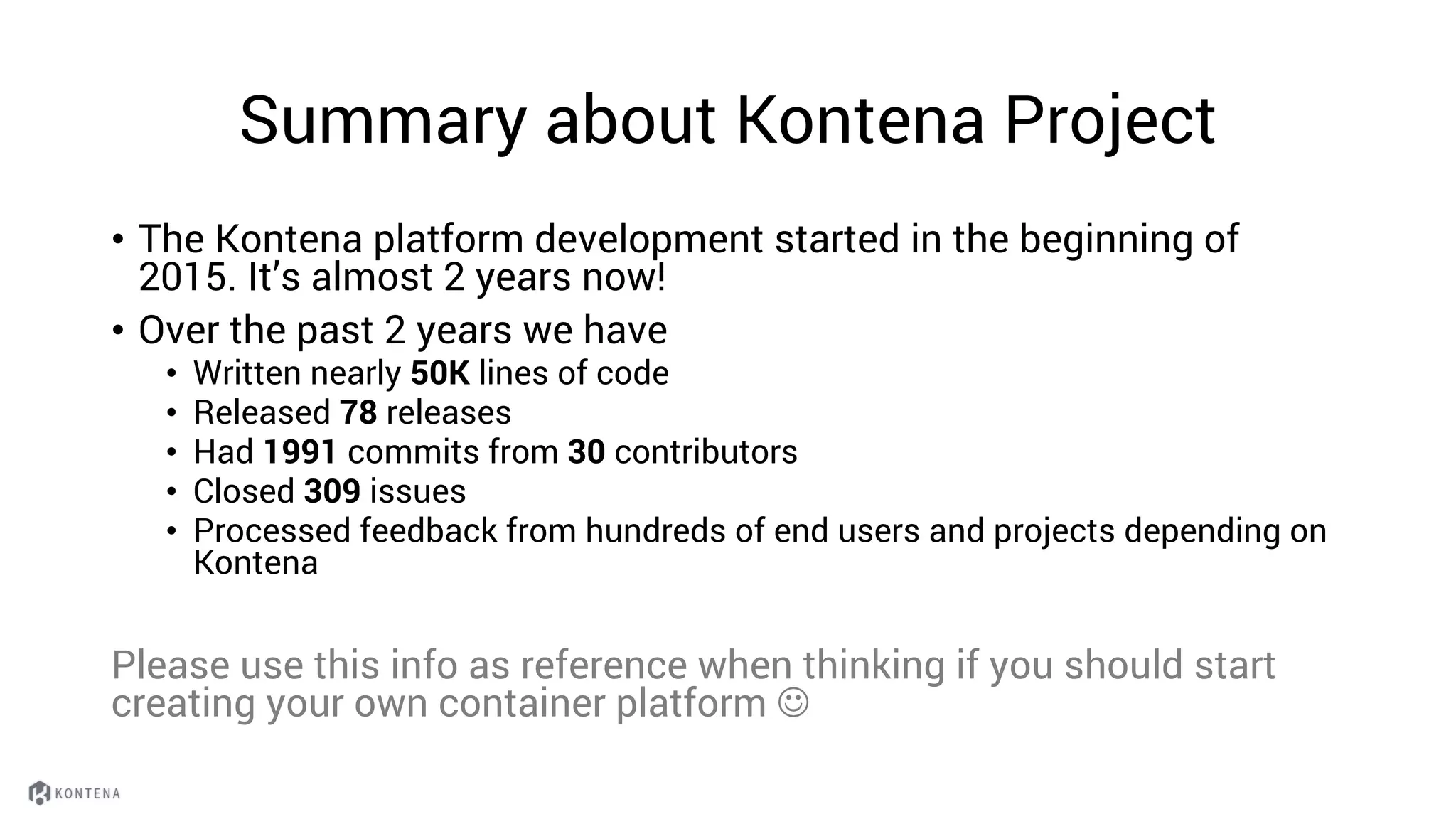 Summary about Kontena Project
• The Kontena platform development started in the beginning of
2015. It’s almost 2 years now!
• Over the past 2 years we have
• Written nearly 50K lines of code
• Released 78 releases
• Had 1991 commits from 30 contributors
• Closed 309 issues
• Processed feedback from hundreds of end users and projects depending on
Kontena
Please use this info as reference when thinking if you should start
creating your own container platform J
 