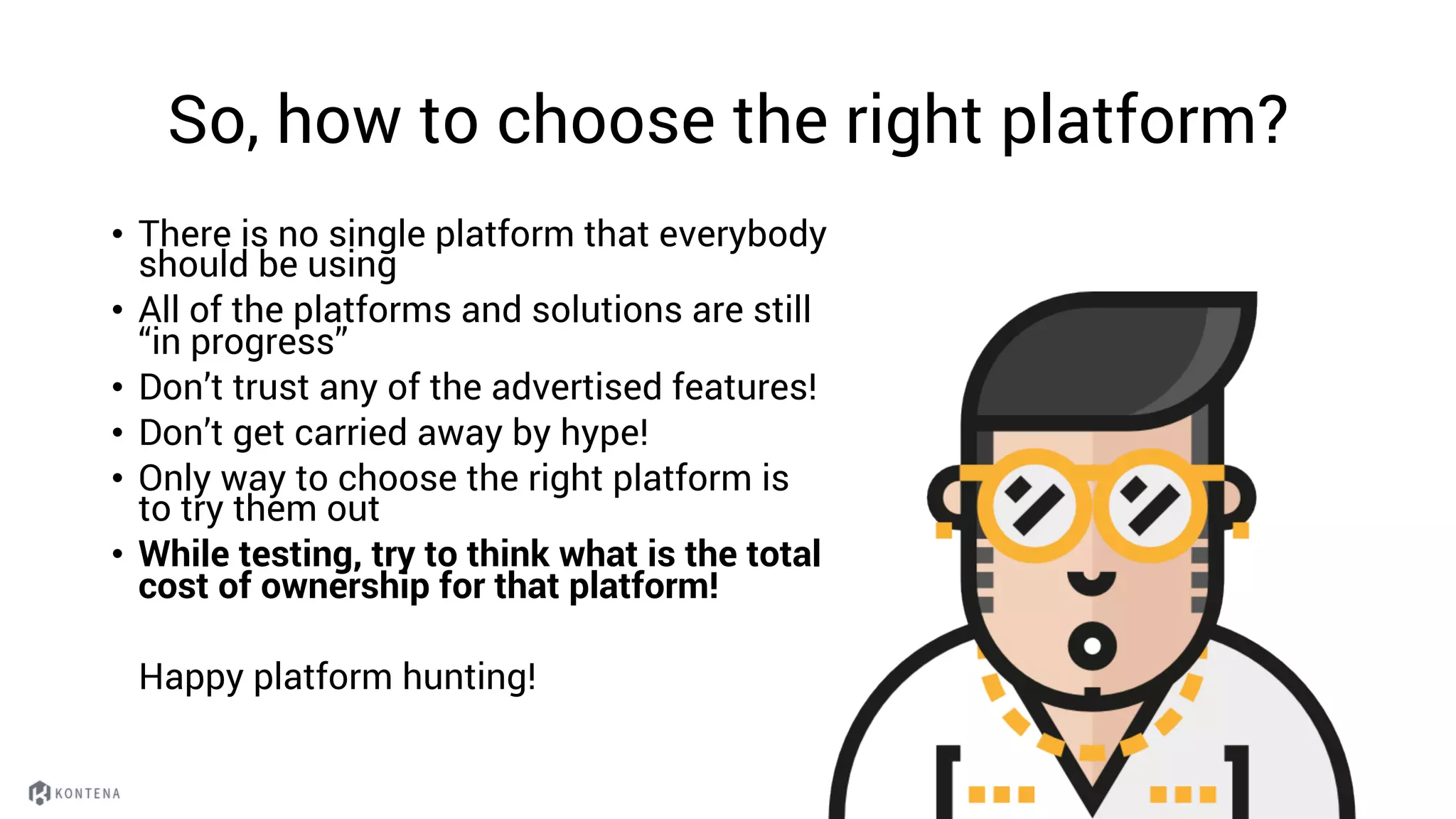 So, how to choose the right platform?
• There is no single platform that everybody
should be using
• All of the platforms and solutions are still
“in progress”
• Don’t trust any of the advertised features!
• Don’t get carried away by hype!
• Only way to choose the right platform is
to try them out
• While testing, try to think what is the total
cost of ownership for that platform!
Happy platform hunting!
 