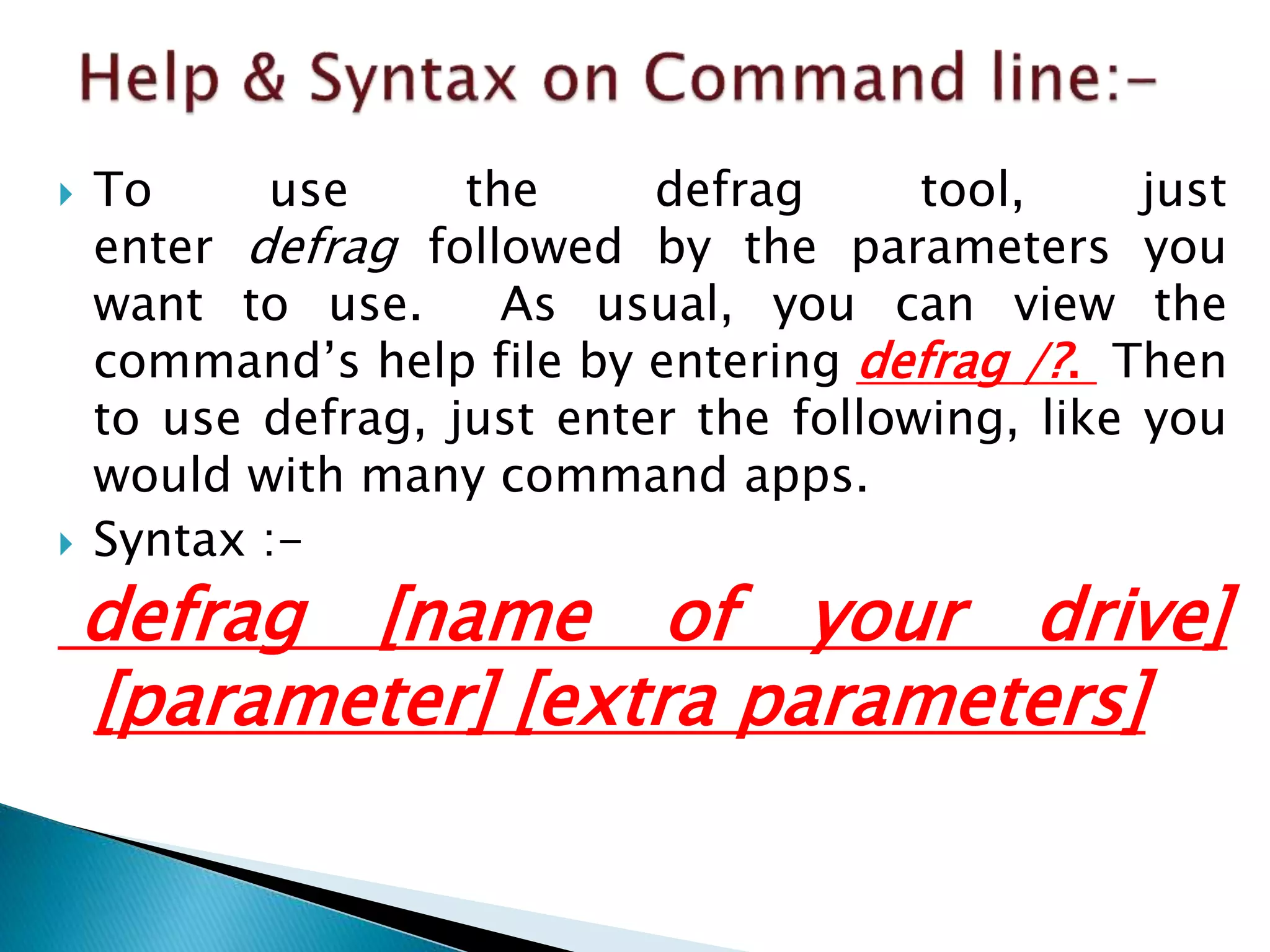  To use the defrag tool, just
enter defrag followed by the parameters you
want to use. As usual, you can view the
command’s help file by entering defrag /?. Then
to use defrag, just enter the following, like you
would with many command apps.
 Syntax :-
defrag [name of your drive]
[parameter] [extra parameters]
 
