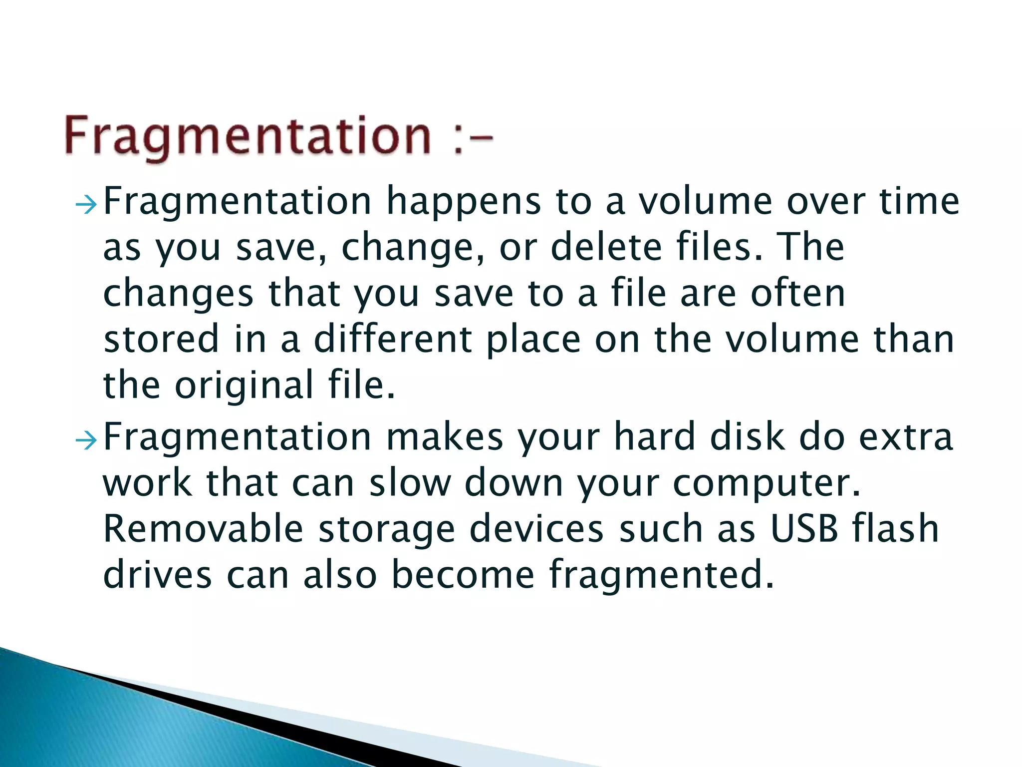 Fragmentation happens to a volume over time
as you save, change, or delete files. The
changes that you save to a file are often
stored in a different place on the volume than
the original file.
Fragmentation makes your hard disk do extra
work that can slow down your computer.
Removable storage devices such as USB flash
drives can also become fragmented.