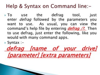  To use the defrag tool, just
enter defrag followed by the parameters you
want to use. As usual, you can view the
command’s help file by entering defrag /?. Then
to use defrag, just enter the following, like you
would with many command apps.
 Syntax :-
defrag [name of your drive]
[parameter] [extra parameters]
 