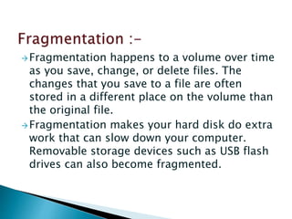 Fragmentation happens to a volume over time
as you save, change, or delete files. The
changes that you save to a file are often
stored in a different place on the volume than
the original file.
Fragmentation makes your hard disk do extra
work that can slow down your computer.
Removable storage devices such as USB flash
drives can also become fragmented.
 